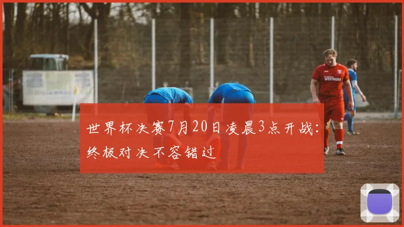 世界杯决赛7月20日凌晨3点开战:终极对决不容错过